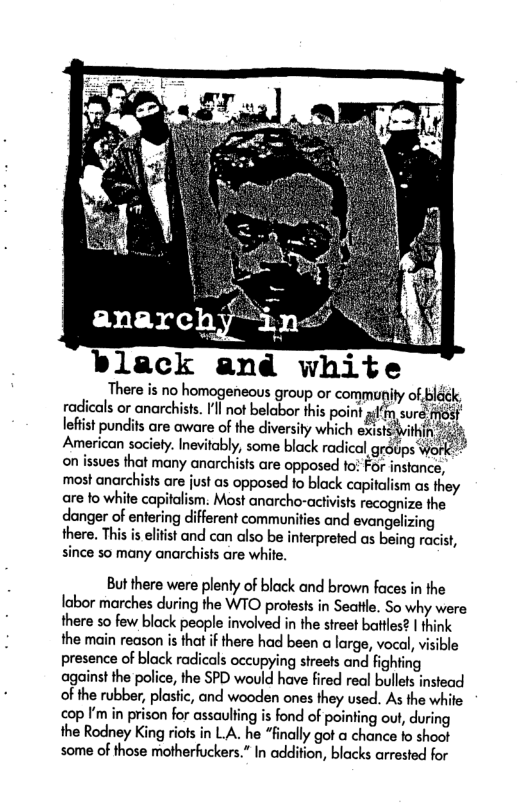 ®lack and There is no homogeneous group or community of bl radicals or anarchists. ’l not belabor this point I’F lefist pundits are aware of the diversity which existsvif American society. Inevitably, some black radical grdps on issues that many anarchists are opposed tos For instance, ‘most anarchists are just as opposed to black capitalism as they are fo white cay m. Most anarcho-activists recognize the danger of entering different communities and evangelizing there. This is elitist and can also be inferpreted as. being racist, since so many anarchists are white. But there were plenty of black and brown faces in the labor marches during the WTO proests in Seattle. So why were there so few black people involved in the street battles? | think the main reason is that if there had been o large, vocal, visible presence of black radicals occupying streets and fighting against the police, the SPD would have fired real bulles instead of the rubber, plastic, and wooden ones they used. As the white cop I’m in prison for assaulting is fond of pointing out, during the Rodney King riots in LA. he “finally got a chance fo shoot some of those motherfuckers.” In addition, blacks arrested for